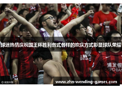 球迷热情庆祝国王杯胜利各式各样的欢庆方式彰显球队荣耀 球迷热情庆祝国王杯胜利各式各样的欢庆方式彰显球队荣耀