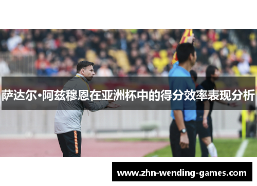 萨达尔·阿兹穆恩在亚洲杯中的得分效率表现分析 萨达尔·阿兹穆恩在亚洲杯中的得分效率表现分析