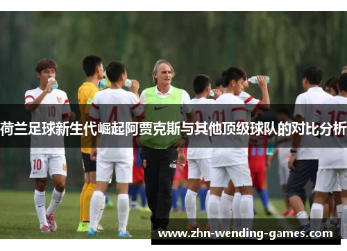 荷兰足球新生代崛起阿贾克斯与其他顶级球队的对比分析 荷兰足球新生代崛起阿贾克斯与其他顶级球队的对比分析