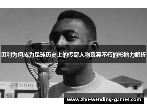 贝利为何成为足球历史上的传奇人物及其不朽的影响力解析